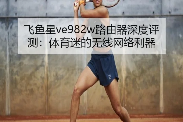 飞鱼星ve982w路由器深度评测:体育迷的无线网络利器