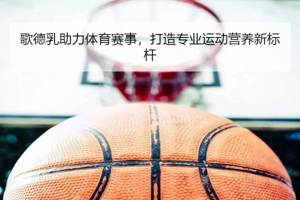 歌德乳助力体育赛事，打造专业运动营养新标杆