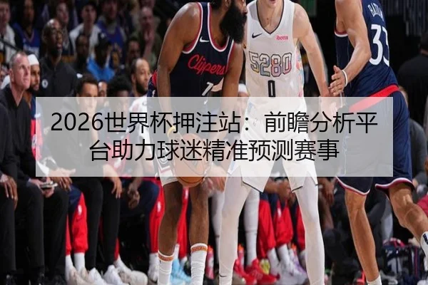 2026世界杯押注站：前瞻分析平台助力球迷精准预测赛事